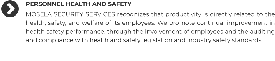 PERSONNEL HEALTH AND SAFETY MOSELA SECURITY SERVICES recognizes that productivity is directly related to the health, safety, and welfare of its employees. We promote continual improvement in health safety performance, through the involvement of employees and the auditing and compliance with health and safety legislation and industry safety standards.